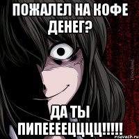 пожалел на кофе денег? да ты ПИПЕЕЕЕЦЦЦЦ!!!!!