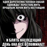 один дорогой мне человек сказал однажды" перестань жить прошлым, начни жить настоящим и блять наследущий день она всё вспоминает