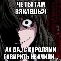 Че ты там вякаешь?! Ах да...С королями говирить не учили...