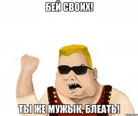 бей своих! ты же мужык, блеать!