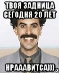 Твоя задница сегодня 20 лет Нрааавитса)))