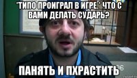 *Типо проиграл в игре.* Что с вами делать сударь? Панять и пхрастить