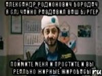 Александр Родионович Бородач я случайно раздавил ваш бургер Поймите меня и простите и вы реально жирные жиробасы