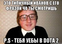 ЭТО ТИПИЧНЫЙ ИВАНОВ С ЕГО ФРАЗОЙ ЧО ТЫ СМОТРИШЬ P.S - ТЕБЯ УЕБЫ В DOTA 2