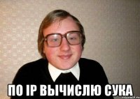  По ip вычислю сука