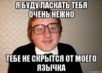 Я буду ласкать тебя очень нежно Тебе не скрытся от моего язычка