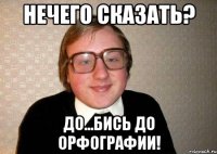 нечего сказать? до...бись до орфографии!