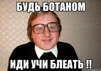 БУДЬ БОТАНОМ ИДИ УЧИ БЛЕАТЬ !!