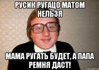 Русик ругацо матом нельзя мама ругать будет, а папа ремня даст!