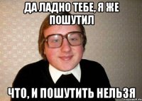 Да ладно тебе, я же пошутил Что, и пошутить нельзя