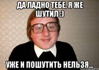 Да ладно тебе, я же шутил :) Уже и пошутить нельзя...