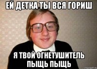 ей детка ты вся гориш я твой огнетушитель пыщь пыщь