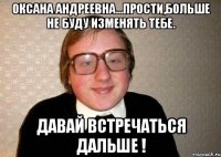 Оксана Андреевна...прости,больше не буду изменять тебе. Давай встречаться дальше !