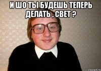 И шо ты будешь теперь делать , свет ? 