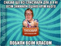 Сказав що всі списували ДПА ,а я ні .Всім знижили оцінку крім нього Побили всім класом