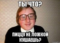 Ты что? Пиццу не ложкой кушаешь?