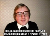  когда зашол в cs и один раз убил собрал вещи и уехал в другую страну