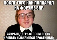 После того как попиарил на форуме SRP Закрыл дверь столом,лег на кровать и закрылся простынью