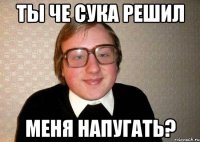 ты че сука решил меня напугать?