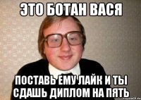 Это ботан вася поставь ему лайк и ты сдашь диплом на пять