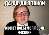 да-да-да я такой может поебёмся после физики