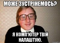 МОЖЕ ЗУСТРІНЕМОСЬ? Я КОМП'ЮТЕР ТВІЙ НАЛАШТУЮ.