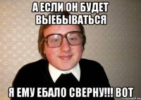 А если он будет выебываться я ему ебало сверну!!! вот