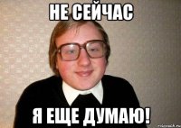 Не сейчас Я еще думаю!