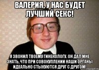 Валерия, у нас будет лучший секс! я звонил твоему гинекологу. Он дал мне знать, что при совокуплении наши органы идеально стыкуются друг с другом!