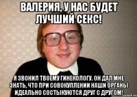 Валерия, у нас будет лучший секс! я звонил твоему гинекологу. Он дал мне знать, что при совокуплении наши органы идеально состыкуются друг с другом!