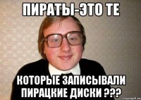 Пираты-это те Которые записывали пирацкие диски ???