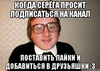 Когда Серёга просит подписаться на канал поставить лайки и добавиться в друзьяшки :З