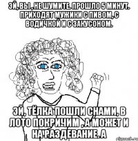 Эй, вы , не шумите. Прошло 5 минут. Приходят мужики с пивом, с водичкой и с закусоном. Эй, тёлка пошли снами, в лото покричим , а может и на раздевание. А