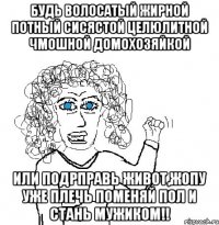 будь волосатый жирной потный сисястой целюлитной чмошной домохозяйкой Или подрправь живот,жопу уже плечь поменяй пол и СтАНЬ МУЖИКОМ!!