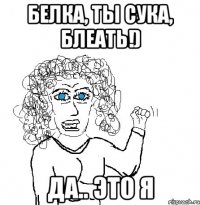 БЕЛКА, ты Сука, Блеать!) да.. это я