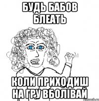 Будь бабов блеать коли приходиш на гру вболівай