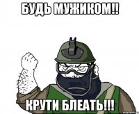 будь мужиком!! КРУТИ БЛЕАТЬ!!!