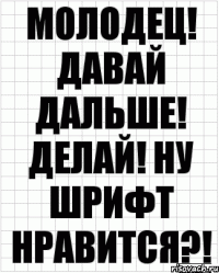 молодец! давай дальше! делай! ну шрифт нравится?!