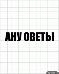 ану оветь!