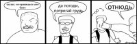 сказал, не нравишься мне боле да погоди, потрогай грудь отнюдь