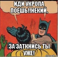 ИДИ УКРОПА ПОЕШЬ!!НЕКИЙ, ЗА ЗАТКНИСЬ ТЫ УЖЕ!