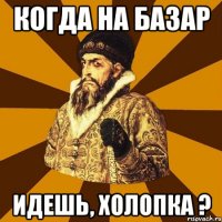 Когда на базар идешь, холопка ?