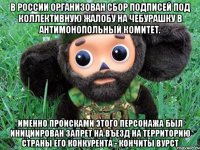 В России организован сбор подписей под коллективную жалобу на Чебурашку в антимонопольный комитет. Именно происками этого персонажа был инициирован запрет на въезд на территорию страны его конкурента - Кончиты Вурст