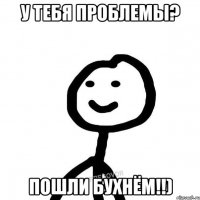 У ТЕБЯ ПРОБЛЕМЫ? ПОШЛИ БУХНЁМ!!)