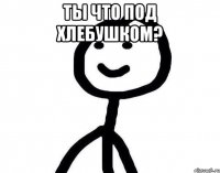 Ты что под хлебушком? 