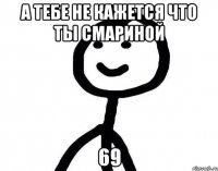 а тебе не кажется что ты смариной 69