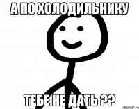 а по холодильнику тебе не дать ??