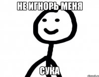 не игнорь меня сука