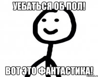 Уебаться об пол! Вот это фантастика!