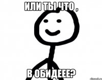 Или ты что , В обидеее?